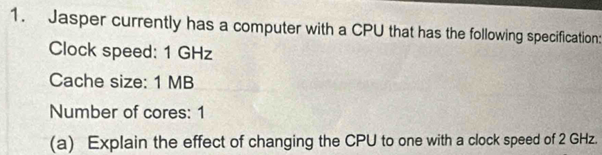 Jasper currently has a computer with a CPU that has the following specification 
Clock speed: 1 GHz
Cache size: 1 MB
Number of cores: 1 
(a) Explain the effect of changing the CPU to one with a clock speed of 2 GHz.