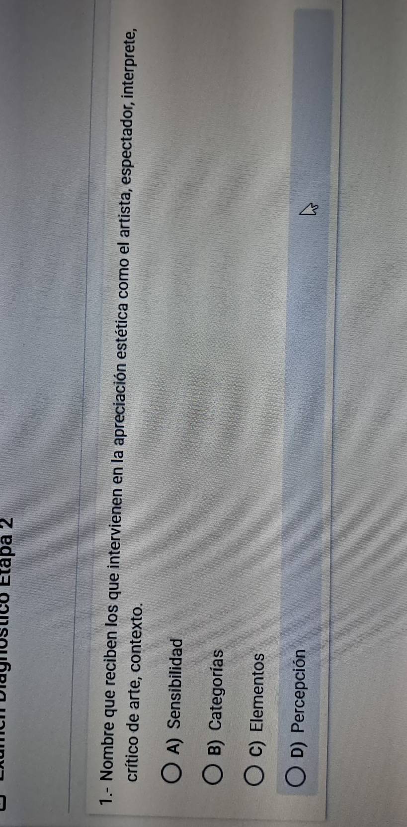 Diagnostico Etapa 2
1.- Nombre que reciben los que intervienen en la apreciación estética como el artista, espectador, interprete,
crítico de arte, contexto.
A) Sensibilidad
B) Categorías
C) Elementos
D) Percepción