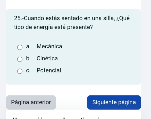 25.-Cuando estás sentado en una silla, ¿Qué
tipo de energía está presente?
a. Mecánica
b. Cinética
c. Potencial
Página anterior Siguiente página