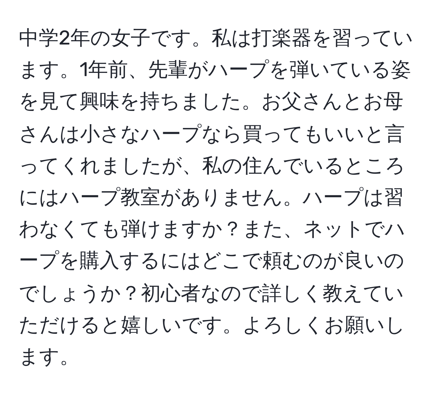 中学2年の女子です。私は打楽器を習っています。1年前、先輩がハープを弾いている姿を見て興味を持ちました。お父さんとお母さんは小さなハープなら買ってもいいと言ってくれましたが、私の住んでいるところにはハープ教室がありません。ハープは習わなくても弾けますか？また、ネットでハープを購入するにはどこで頼むのが良いのでしょうか？初心者なので詳しく教えていただけると嬉しいです。よろしくお願いします。