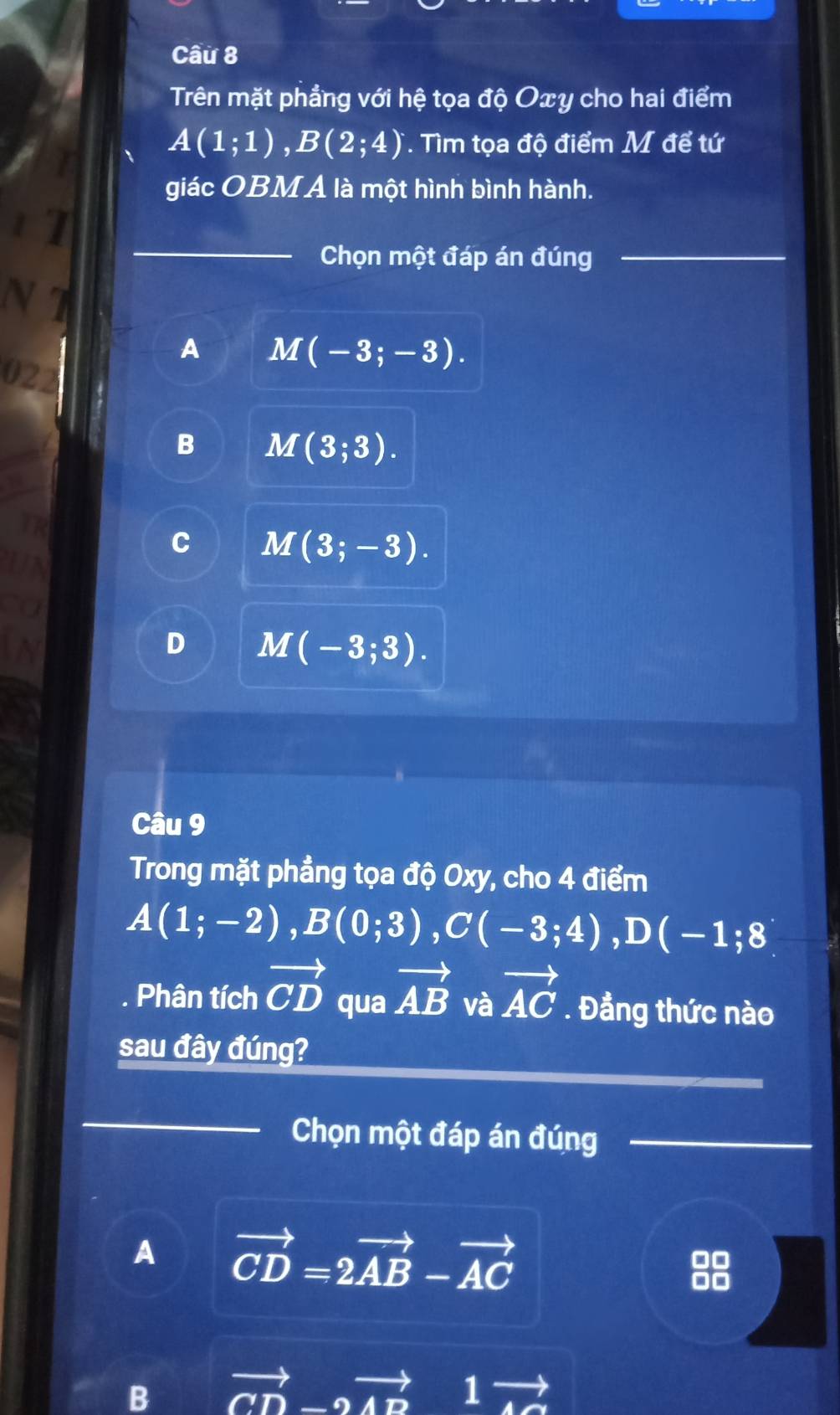 Trên mặt phẳng với hệ tọa độ Oxy cho hai điểm
A(1;1), B(2;4). Tìm tọa độ điểm M để tứ
giác OBM Á là một hình bình hành.
_
11
Chọn một đáp án đúng_
N T
A M(-3;-3). 
02
B M(3;3).
C M(3;-3).
D M(-3;3). 
Câu 9
Trong mặt phẳng tọa độ Oxy, cho 4 điểm
A(1;-2), B(0;3), C(-3;4), D(-1;8
Phân tích vector CD qua vector AB và vector AC. Đẳng thức nào
sau đây đúng?
_
Chọn một đáp án đúng_
_
A vector CD=2vector AB-vector AC
B vector CD-2vector AD 1 +1