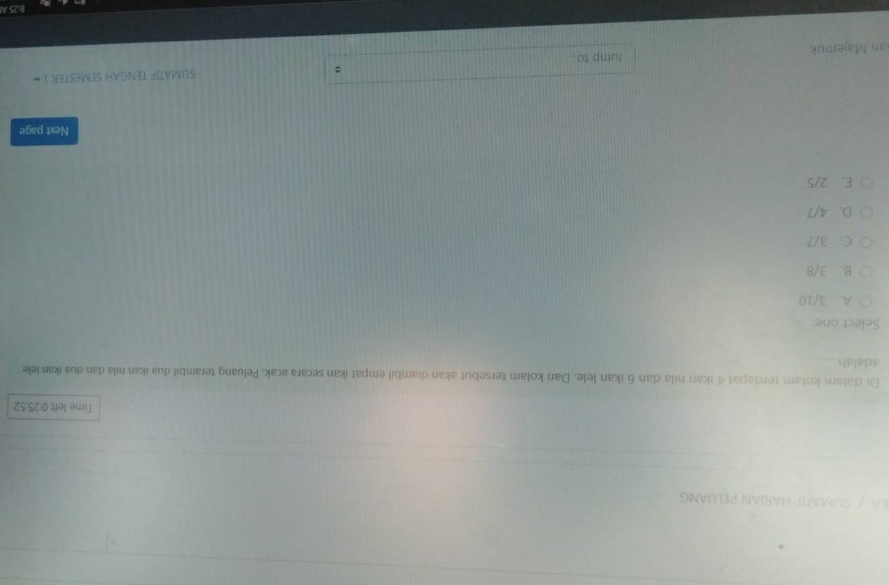 KA / SUMATIF HARÍAN PELUANG
Time left 0:25:52
Di d'alam kolam terdapat 4 ikan nila dan 6 ikan lele. Dari kolam tersebut akan diambil empat ikan secara acak. Peluang terambil dua ikan nila dan dua ikan lele
adalah
Select one:
A. 3/10
B. 3/8
C. 3/7
D. 4/7
E. 2/5
Next page
:
an Majeruk Jump to... SUMATIF TENGAH SEMESTER 1
8:25 A