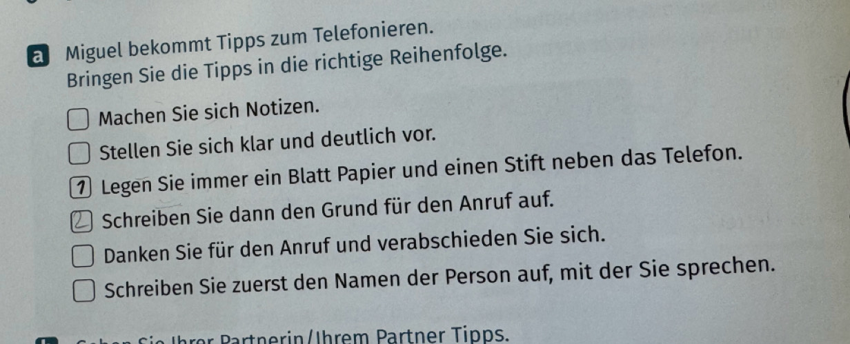 a Miguel bekommt Tipps zum Telefonieren. 
Bringen Sie die Tipps in die richtige Reihenfolge. 
Machen Sie sich Notizen. 
Stellen Sie sich klar und deutlich vor. 
① Legen Sie immer ein Blatt Papier und einen Stift neben das Telefon. 
) Schreiben Sie dann den Grund für den Anruf auf. 
Danken Sie für den Anruf und verabschieden Sie sich. 
Schreiben Sie zuerst den Namen der Person auf, mit der Sie sprechen. 
r artn erin/Ihrem Partner Tipps.