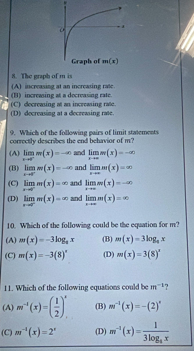 The graph of m is
(A) increasing at an increasing rate.
(B) increasing at a decreasing rate.
(C) decreasing at an increasing rate.
(D) decreasing at a decreasing rate.
9. Which of the following pairs of limit statements
correctly describes the end behavior of m?
(A) limlimits _xto 0^-m(x)=-∈fty and limlimits _xto ∈fty m(x)=-∈fty
(B) limlimits _xto 0^+m(x)=-∈fty and limlimits _xto ∈fty m(x)=∈fty
(C) limlimits _xto 0^-m(x)=∈fty and limlimits _xto ∈fty m(x)=-∈fty
(D) limlimits _xto 0^+m(x)=∈fty and limlimits _xto ∈fty m(x)=∈fty
10. Which of the following could be the equation for m?
(A) m(x)=-3log _8x (B) m(x)=3log _8x
(C) m(x)=-3(8)^x (D) m(x)=3(8)^x
11. Which of the following equations could be m^(-1) 2
(A) m^(-1)(x)=( 1/2 )_,^x (B) m^(-1)(x)=-(2)^x
(C) m^(-1)(x)=2^x (D) m^(-1)(x)=frac 13log _8x