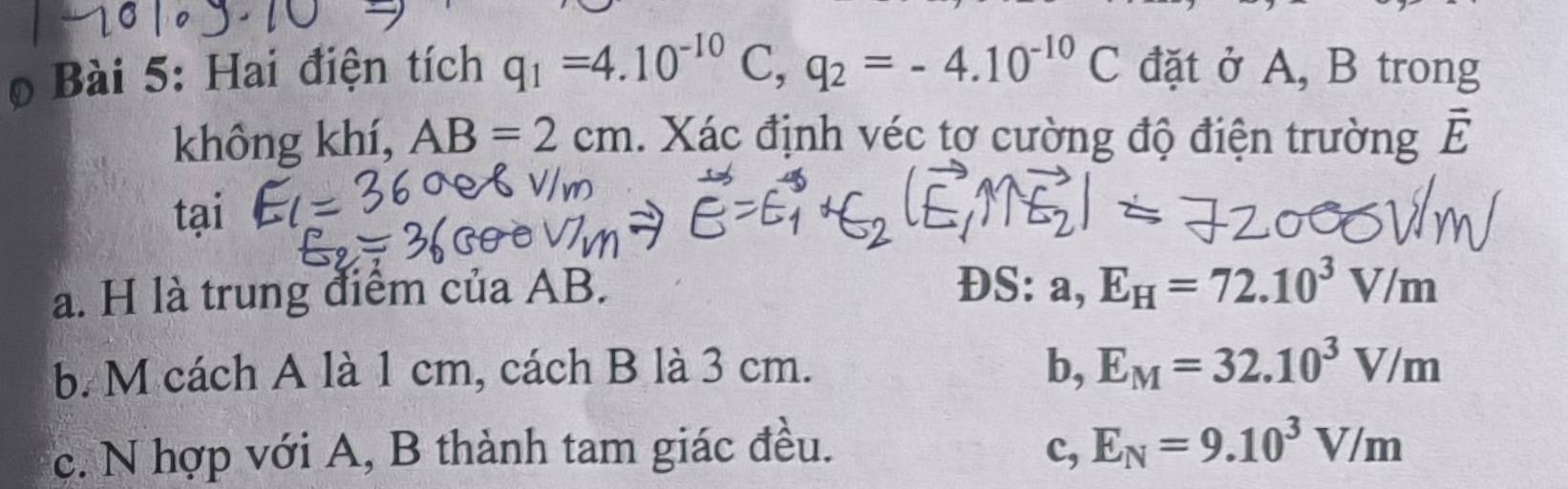 Hai điện tích q_1=4.10^(-10)C, q_2=-4.10^(-10)C đặt ở A, B trong
không khí, AB=2cm. Xác định véc tơ cường độ điện trường vector E
tại
a. H là trung điểm của AB.
DS: a, E_H=72.10^3V/m
b.M cách A là 1 cm, cách B là 3 cm. b, E_M=32.10^3V/m
c. N hợp với A, B thành tam giác đều. c, E_N=9.10^3V/m