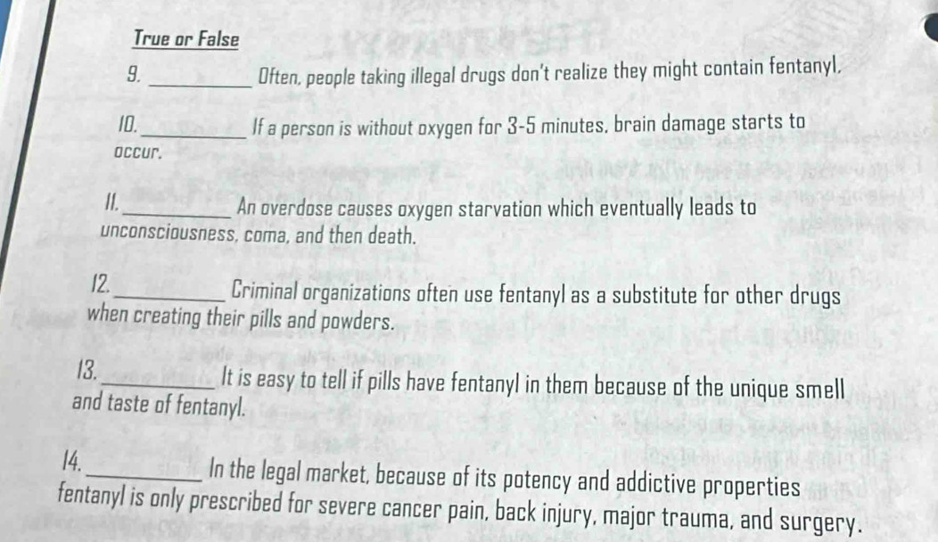 True or False 
9._ Often, people taking illegal drugs don't realize they might contain fentanyl, 
10._ If a person is without oxygen for 3-5 minutes, brain damage starts to 
occur. 
II._ An overdose causes oxygen starvation which eventually leads to 
unconsciousness, coma, and then death. 
12._ Criminal organizations often use fentanyl as a substitute for other drugs 
when creating their pills and powders. 
13._ It is easy to tell if pills have fentanyl in them because of the unique smell 
and taste of fentanyl. 
14._ In the legal market, because of its potency and addictive properties 
fentanyl is only prescribed for severe cancer pain, back injury, major trauma, and surgery.