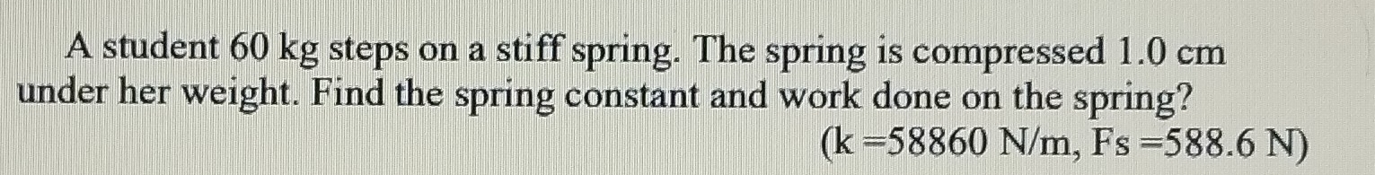 A student 60 kg steps on a stiff spring. The spring is compressed 1.0 cm
under her weight. Find the spring constant and work done on the spring?
(k=58860N/m, Fs=588.6N)