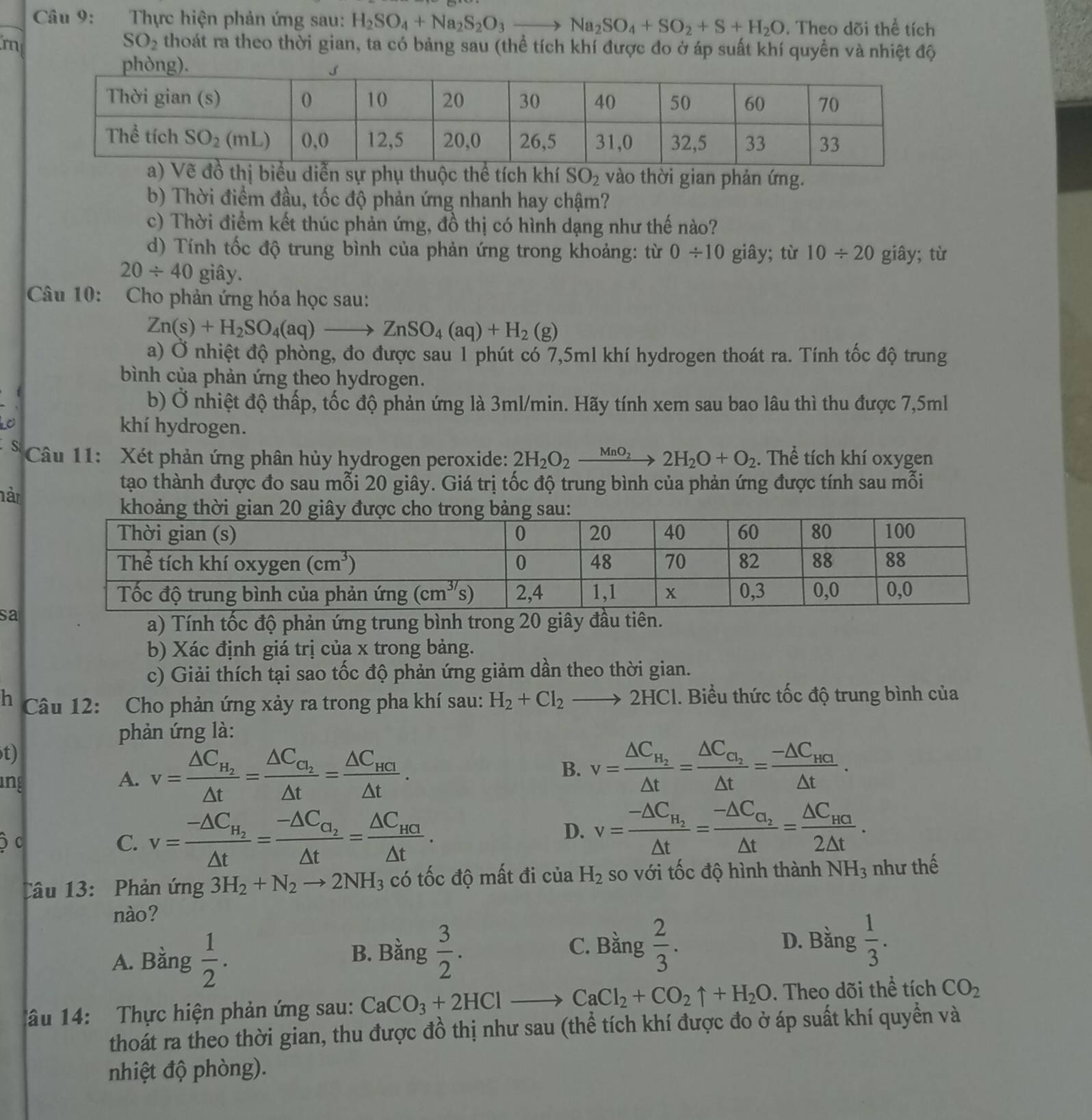 Thực hiện phản ứng sau: H_2SO_4+Na_2S_2O_3to Na_2SO_4+SO_2+S+H_2O. Theo dõi thể tích
SO_2
m thoát ra theo thời gian, ta có bảng sau (thể tích khí được đo ở áp suất khí quyền và nhiệt độ
n sự phụ thuộc thể tích khí SO_2 vào thời gian phản ứng.
b) Thời điểm đầu, tốc độ phản ứng nhanh hay chậm?
c) Thời điểm kết thúc phản ứng, đồ thị có hình dạng như thế nào?
d) Tính tốc độ trung bình của phản ứng trong khoảng: từ 0/ 10 giây; từ 10/ 20 giây; từ
20/ 40 giây.
Câu 10: Cho phản ứng hóa học sau:
Zn(s)+H_2SO_4(aq)to ZnSO_4(aq)+H_2(g)
a) Ở nhiệt độ phòng, đo được sau 1 phút có 7,5ml khí hydrogen thoát ra. Tính tốc độ trung
bình của phản ứng theo hydrogen.
b) Ở nhiệt độ thấp, tốc độ phản ứng là 3ml/min. Hãy tính xem sau bao lâu thì thu được 7,5ml
khí hydrogen.
S  Câu 11: Xét phản ứng phân hủy hydrogen peroxide: 2H_2O_2xrightarrow MnO_22H_2O+O_2. Thể tích khí oxygen
hàr
tạo thành được đo sau mỗi 20 giây. Giá trị tốc độ trung bình của phản ứng được tính sau mỗi
sa
a) Tính tốc độ phản ứng trung bình trong 20 giây đầu tiên.
b) Xác định giá trị của x trong bảng.
c) Giải thích tại sao tốc độ phản ứng giảm dần theo thời gian.
h  Câu 12: Cho phản ứng xảy ra trong pha khí sau: H_2+Cl_2to 2HCl 1. Biểu thức tốc độ trung bình của
phản ứng là:
t)
ing
A. v=frac △ C_H_2△ t=frac △ C_C_2△ t=frac △ C_HCI△ t. B. v=frac △ C_H_2△ t=frac △ C_C_2△ t=frac -△ C_HCI△ t.
c
C. v=frac -△ C_H_2△ t=frac -△ C_a_2△ t=frac △ C_HG△ t. D. v=frac -△ C_H_2△ t=frac -△ C_O_2△ t=frac △ C_HG2△ t.
Câu 13: Phản ứng 3H_2+N_2to 2NH_3 có tốc độ mất đi của H_2 so với tốc độ hình thành NH_3 như thế
nào?
A. Bằng  1/2 .
C. Bằng D. Bằng  1/3 .
B. Bằng  3/2 .  2/3 .
1âu 14:  Thực hiện phản ứng sau: CaCO_3+2HClto CaCl_2+CO_2uparrow +H_2O. Theo dõi thể tích CO_2
thoát ra theo thời gian, thu được đồ thị như sau (thể tích khí được đo ở áp suất khí quyền và
nhiệt độ phòng).