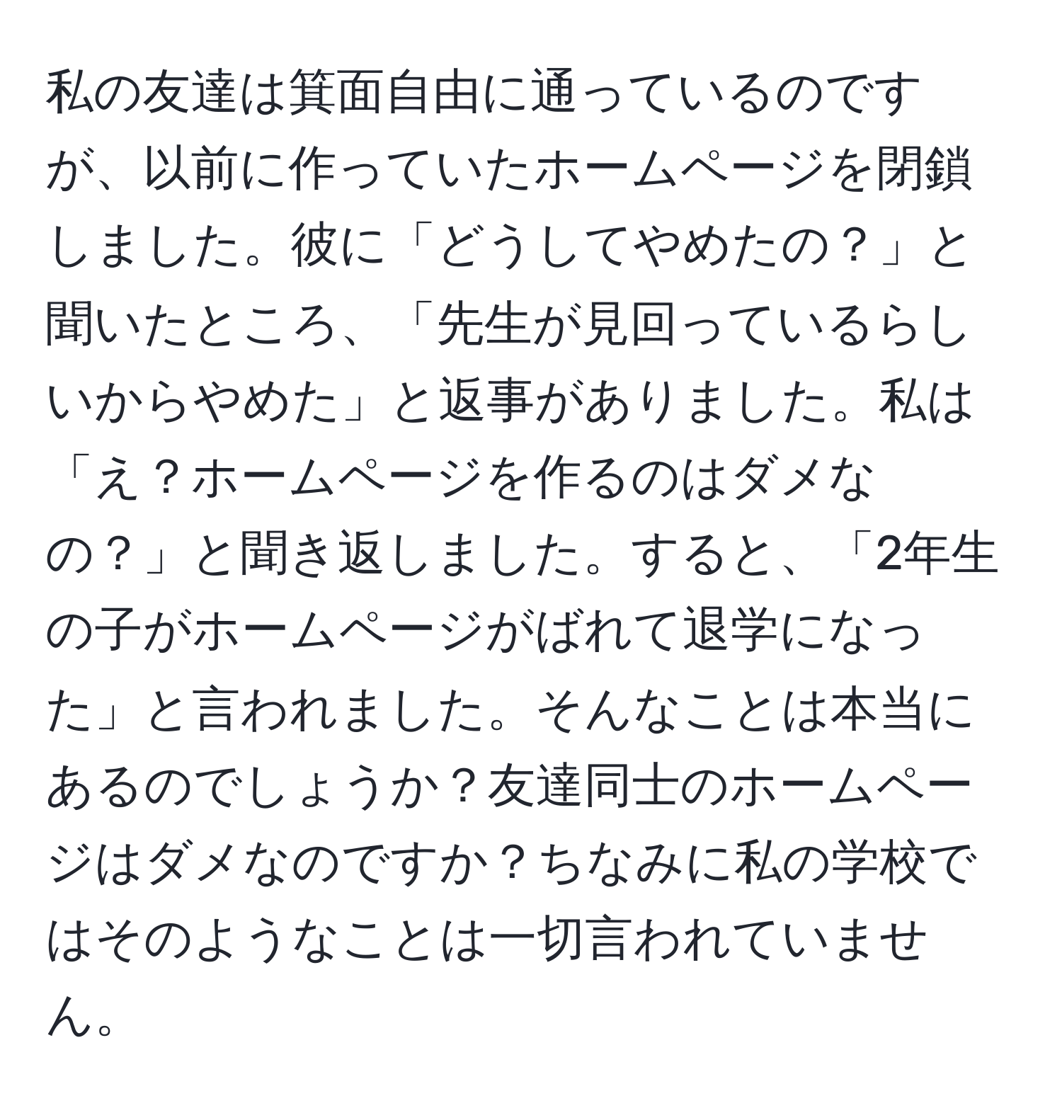 私の友達は箕面自由に通っているのですが、以前に作っていたホームページを閉鎖しました。彼に「どうしてやめたの？」と聞いたところ、「先生が見回っているらしいからやめた」と返事がありました。私は「え？ホームページを作るのはダメなの？」と聞き返しました。すると、「2年生の子がホームページがばれて退学になった」と言われました。そんなことは本当にあるのでしょうか？友達同士のホームページはダメなのですか？ちなみに私の学校ではそのようなことは一切言われていません。