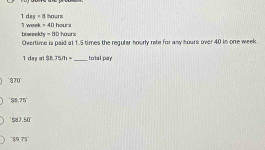 1day=8 hours
1 week =40 h ours 
biweekl y=80hours
Overtime is paid at 1.5 times the regular hourly rate for any hours over 40 in one week.
1 day at $8.75/h= _ total pay
$70°
$8.75°
$87.50°
$9.75°