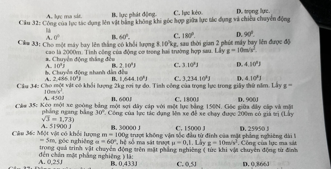 A. lực ma sát. B. lực phát động. C. lực kéo. D. trọng lực.
Câu 32: Công của lực tác dụng lên vật bằng không khi góc hợp giữa lực tác dụng và chiều chuyển động
là
A. 0^0 B. 60^0. C. 180^0.
D. 90^0.
Câu 33: Cho một máy bay lên thẳng có khối lượng 8.10^3kg , sau thời gian 2 phút máy bay lên được độ
cao là 2000m. Tính công của động cơ trong hai trường hợp sau. Lây g=10m/s^2.
a. Chuyển động thắng đều
A. 10^8J B. 2.10^8J C. 3.10^8J D. 4.10^8J
b. Chuyển động nhanh dần đều
A. 2,486.10^8J B. 1,644.10^8J C. 3,234.10^8J D. 4.10^8J
Câu 34: Cho một vật có khối lượng 2kg rơi tự do. Tính công của trọng lực trong giây thứ năm. Lấy g=
10m/s^2.
A. 450J B. 600J C. 1800J D. 900J
Câu 35: Kéo một xe goòng bằng một sợi dây cáp với một lực bằng 150N. Góc giữa dây cáp và mặt
phẳng ngang bằng 30° 7. Công của lực tác dụng lên xe đề xe chạy được 200m có giá trị (Lấy
sqrt(3)=1,73)
A. 51900 J B. 30000 J C. 15000 J D. 25950 J
Câu 36: Một vật có khối lượng m=100g trượt không vận tốc đầu từ đỉnh của mặt phẳng nghiêng dài l
=5m , góc nghiêng alpha =60° ''  hệ số ma sát trượt mu =0,1. Lấy g=10m/s^2. Công của lực ma sát
trong quá trình vật chuyển động trên mặt phẳng nghiêng ( tức khi vật chuyển động từ đỉnh
đến chân mặt phẳng nghiêng ) là:
A. 0,25J B. 0,433J C. 0,5J D. 0,866J