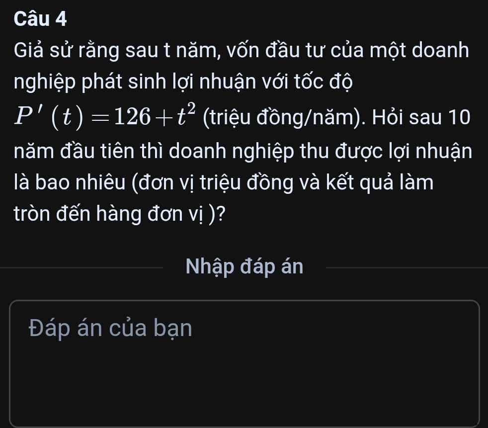 Giả sử rằng sau t năm, vốn đầu tư của một doanh 
nghiệp phát sinh lợi nhuận với tốc độ
P'(t)=126+t^2 (triệu đồng/năm). Hỏi sau 10 
năm đầu tiên thì doanh nghiệp thu được lợi nhuận 
là bao nhiêu (đơn vị triệu đồng và kết quả làm 
tròn đến hàng đơn vị )? 
Nhập đáp án 
Đáp án của bạn