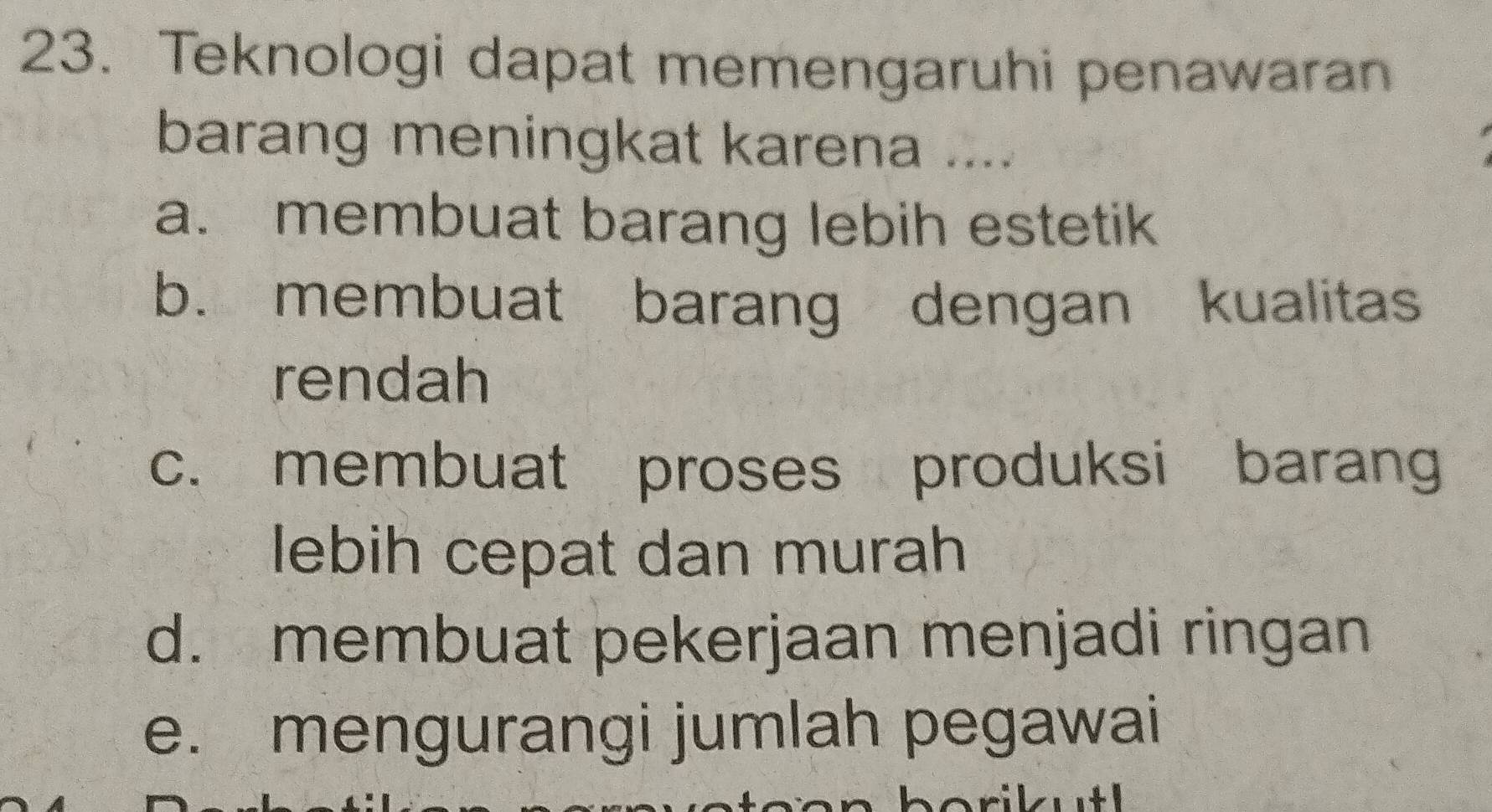 Teknologi dapat memengaruhi penawaran
barang meningkat karena ....
a. membuat barang lebih estetik
b. membuat barang dengan kualitas
rendah
c. membuat proses produksi barang
lebih cepat dan murah
d. membuat pekerjaan menjadi ringan
e. mengurangi jumlah pegawai