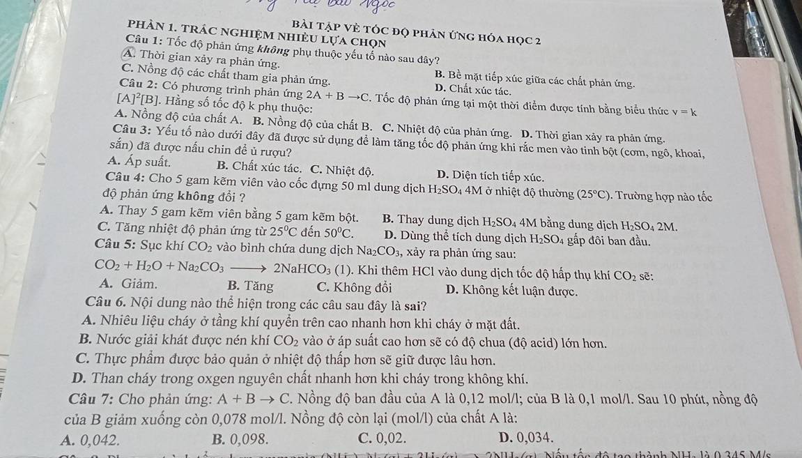 Bài Tập Vẻ tÓc đọ phản ứng hóa học 2
phàN 1. trác nghiệm nhiÈU lựa chọn
Câu 1: Tốc độ phản ứng không phụ thuộc yếu tố nào sau đây?
A. Thời gian xảy ra phản ứng. B. Bề mặt tiếp xúc giữa các chất phản ứng.
C. Nồng độ các chất tham gia phản ứng. D. Chất xúc tác.
Câu 2: Có phương trình phản ứng 2A+Bto C. Tốc độ phản ứng tại một thời điểm được tính bằng biểu thức v=k
[A]^2[B] Hằng số tốc độ k phụ thuộc:
A. Nồng độ của chất A. B. Nồng độ của chất B. C. Nhiệt độ của phản ứng. D. Thời gian xảy ra phản ứng.
Câu 3: Yếu tố nào dưới đây đã được sử dụng để làm tăng tốc độ phản ứng khi rắc men vào tinh bột (cơm, ngô, khoai,
sắn) đã được nấu chin đề ủ rượu?
A. Áp suất. B. Chất xúc tác. C. Nhiệt độ. D. Diện tích tiếp xúc.
Câu 4: Cho 5 gam kẽm viên vào cốc đựng 50 ml dung dịch H_2SO_4 4M ở nhiệt độ thường
độ phản ứng không đổi ? (25°C) 0. Trường hợp nào tốc
A. Thay 5 gam kẽm viên bằng 5 gam kẽm bột. B. Thay dung dịch H_2SO_4 4M bằng dung dịch H_2SO_42N A
C. Tăng nhiệt độ phản ứng từ 25°C đến 50°C. D. Dùng thể tích dung dịch H_2SO_4 4 gấp đôi ban đầu.
Câu 5: Sục khí CO_2 vào bình chứa dung dịch Na_2CO_3, , xảy ra phản ứng sau:
CO_2+H_2O+Na_2CO_3to 2NaHCO_3 (1). Khi thêm HCl vào dung dịch tốc độ hấp thụ khí CO_2 sẽ:
A. Giảm. B. Tăng C. Không đổi D. Không kết luận được.
Câu 6. Nội dung nào thể hiện trong các câu sau đây là sai?
A. Nhiêu liệu cháy ở tầng khí quyền trên cao nhanh hơn khi cháy ở mặt đất.
B. Nước giải khát được nén khí CO_2 vào ở áp suất cao hơn sẽ có độ chua (độ acid) lớn hơn.
C. Thực phầm được bảo quản ở nhiệt độ thấp hơn sẽ giữ được lâu hơn.
D. Than cháy trong oxgen nguyên chất nhanh hơn khi cháy trong không khí.
Câu 7: Cho phản ứng: A+Bto C C. Nồng độ ban đầu của A là 0,12 mol/l; của B là 0,1 mol/l. Sau 10 phút, nồng độ
của B giảm xuống còn 0,078 mol/l. Nồng độ còn lại (mol/l) của chất A là:
A. 0,042. B. 0,098. C. 0,02. D. 0,034.
Nấu tấn đô tạo thành MLI- là 0 345 M/s