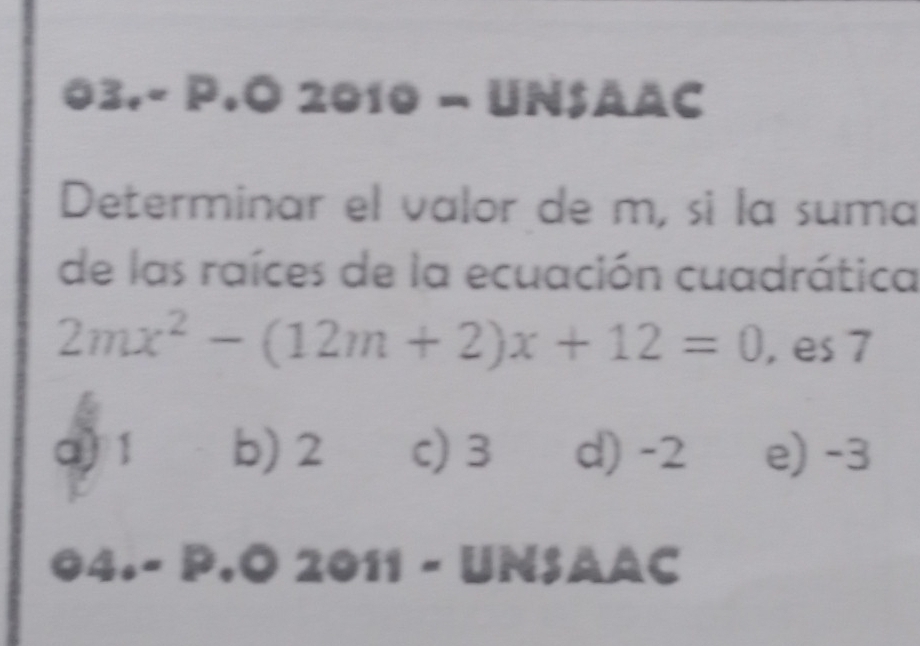 03,-1 P.O 2010 - UnSääc
Determinar el valor de m, sì la suma
de las raíces de la ecuación cuadrática
2mx^2-(12m+2)x+12=0 , es 7
a) 1 b) 2 c) 3 d) -2 e) -3
4.- P.Ö 2011 - UNSAAC