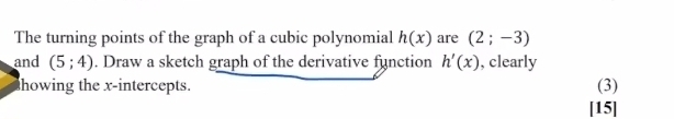 The turning points of the graph of a cubic polynomial h(x) are (2;-3)
and (5;4). Draw a sketch graph of the derivative function h'(x) , clearly 
howing the x-intercepts. (3) 
[15]