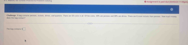 MathXL 1o7 School Practice & Prober Solving ● Assignment is past due (03/03/23 11:59pm) 
does the bag contain? Challenge A bag contains pennies, nickels, dimes, and quarters. There are 50 coins in all. Of the coins, 10% are pennies and 30% are dimes. There are 6 more nickels than pennies. How much money 
The bag contains s□