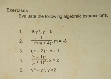 Exercises 
Evaluate the following algebraic expressions. 
1. 40y^(-1), y=5
2.  · 1/m^(-2)(m+4) , m=-8
3. (p^2-3)^-2, p=1
4. frac (x-1)^-2(x+1)^-2, x=2
5. y^(-3)-y^(-2), y=2