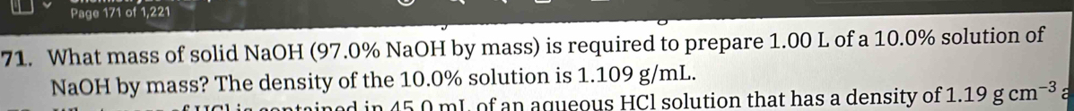 Page 171 of 1,221 
71. What mass of solid NaOH (97.0% NaOH by mass) is required to prepare 1.00 L of a 10.0% solution of 
NaOH by mass? The density of the 10.0% solution is 1.109 g/mL. 
n 45 0 mL of an aqueous HCl solution that has a density of 1.19gcm^(-3) a