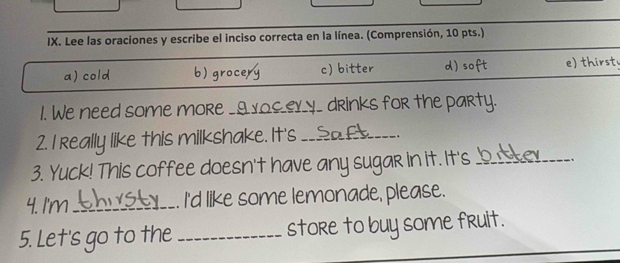 Lee las oraciones y escribe el inciso correcta en la línea. (Comprensión, 10 pts.)
a) cold b) grocery c) bitter d) soft e) thirst
1. We need some moRe _9_ __ drinks for the party.
2. I really like this milkshake. It's __S
.
3. Yuck! This coffee doesn't have any sugar in it. It's_
、
4. I'm _I'd like some lemonade, please.
5. Let's go to the _store to buy some fruit.