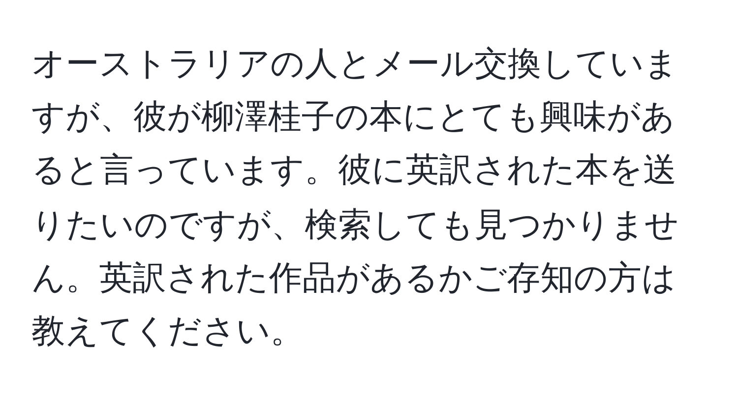 オーストラリアの人とメール交換していますが、彼が柳澤桂子の本にとても興味があると言っています。彼に英訳された本を送りたいのですが、検索しても見つかりません。英訳された作品があるかご存知の方は教えてください。