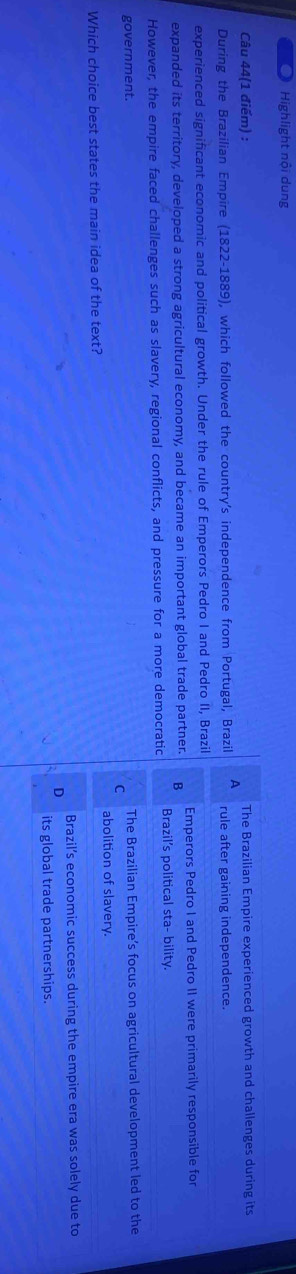 Highlight nội dung
Câu 44(1 điểm) : The Brazilian Empire experienced growth and challenges during its
During the Brazilian Empire (1822-1889), which followed the country's independence from Portugal, Brazil A rule after gaining independence.
experienced significant economic and political growth. Under the rule of Emperors Pedro I and Pedro II, Brazil
expanded its territory, developed a strong agricultural economy, and became an important global trade partner. B Emperors Pedro I and Pedro II were primarily responsible for
However, the empire faced challenges such as slavery, regional conflicts, and pressure for a more democratic Brazil’s political sta- bility.
government. The Brazilian Empire’s focus on agricultural development led to the
C
abolition of slavery.
Which choice best states the main idea of the text?
Brazil’s economic success during the empire era was solely due to
its global trade partnerships.