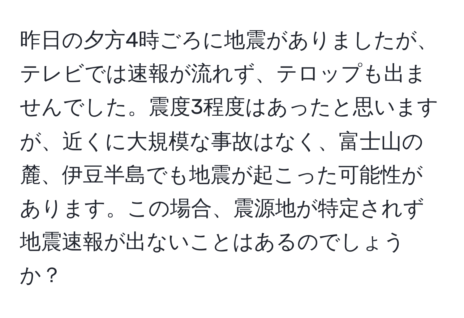 昨日の夕方4時ごろに地震がありましたが、テレビでは速報が流れず、テロップも出ませんでした。震度3程度はあったと思いますが、近くに大規模な事故はなく、富士山の麓、伊豆半島でも地震が起こった可能性があります。この場合、震源地が特定されず地震速報が出ないことはあるのでしょうか？