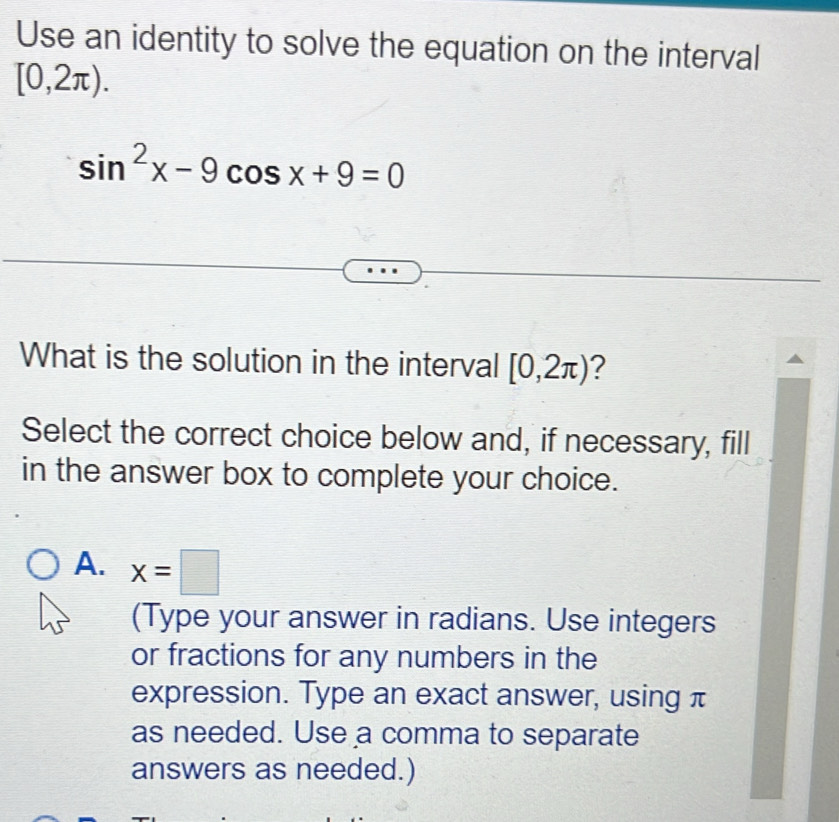 Use an identity to solve the equation on the interval
[0,2π ).
sin^2x-9cos x+9=0
What is the solution in the interval [0,2π ) ?
Select the correct choice below and, if necessary, fill
in the answer box to complete your choice.
A. x=□
(Type your answer in radians. Use integers
or fractions for any numbers in the
expression. Type an exact answer, using π
as needed. Use a comma to separate
answers as needed.)