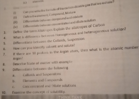 element 
Can you write the formule of the carbon dioxide gas that we exhale? 
2. Give 
(ii) Define the element, Compound, Mixture 
(iii) Differentiate between compound and mixture 
(iv) Differentiate between concentrated and dilute solution 
3. Define the term Allotropes Explain the allotropes of Carbon 
4. What is difference between Homogeneous and heterogeneous solution? 
5. Differentiate between the Colloids, Suspension 
6. How can you identify solvent and solute? 
7. If there are 18 protons in the Argon atom, then what is the atomic number 
Argon? 
8. Describe State of matter with example 
9. Differentiate between the following 
a. Colloids and Suspensions 
b. Elements and Compounds 
c. Concentrated and Dilute solutions 
10. Examine the concept of solubility.