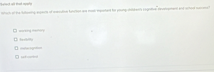 Select all that apply
Which of the following aspects of executive function are most 'mportant for young children's cognitive development and school success?
working memory
flexibility
metacognition
self-control