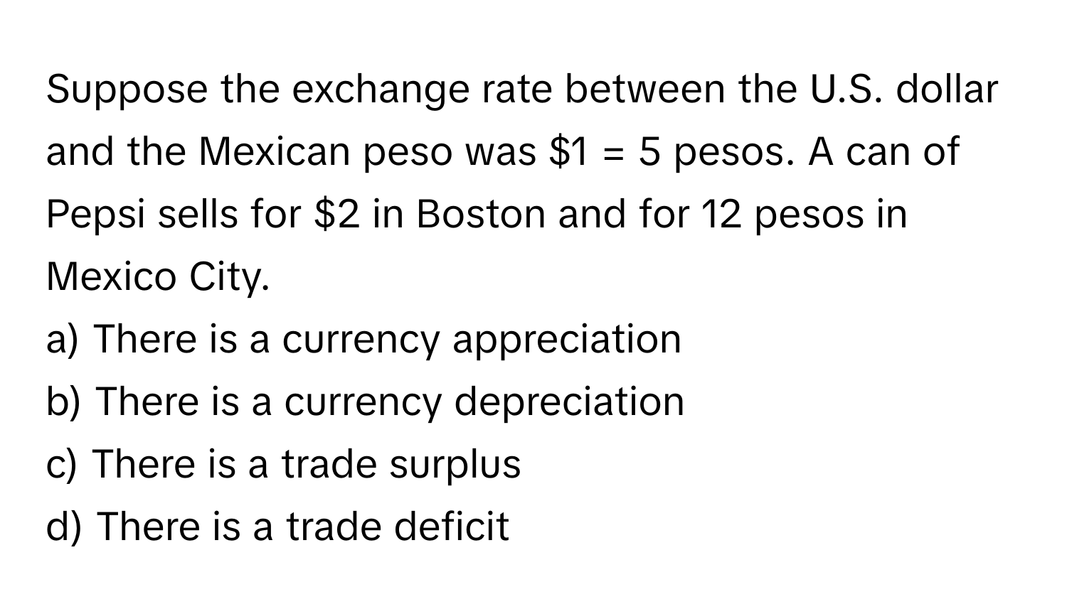 Suppose the exchange rate between the U.S. dollar and the Mexican peso was $1 = 5 pesos. A can of Pepsi sells for $2 in Boston and for 12 pesos in Mexico City. 
a) There is a currency appreciation 
b) There is a currency depreciation 
c) There is a trade surplus 
d) There is a trade deficit