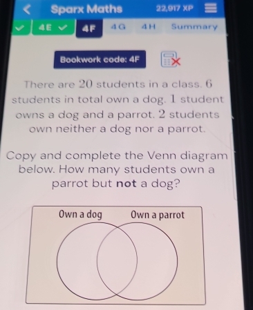 Sparx Maths 22,917 XP 
4E 4F 4 G 4 H Summary 
Bookwork code: 4F 
There are 20 students in a class. 6
students in total own a dog. 1 student 
owns a dog and a parrot. 2 students 
own neither a dog nor a parrot. 
Copy and complete the Venn diagram 
below. How many students own a 
parrot but not a dog?