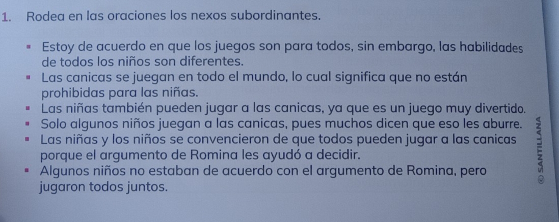 Rodea en las oraciones los nexos subordinantes.
Estoy de acuerdo en que los juegos son para todos, sin embargo, las habilidades
de todos los niños son diferentes.
Las canicas se juegan en todo el mundo, lo cual significa que no están
prohibidas para las niñas.
Las niñas también pueden jugar a las canicas, ya que es un juego muy divertido.
Solo algunos niños juegan a las canicas, pues muchos dicen que eso les aburre.
Las niñas y los niños se convencieron de que todos pueden jugar a las canicas F
porque el argumento de Romina les ayudó a decidir.
Algunos niños no estaban de acuerdo con el argumento de Romina, pero
jugaron todos juntos.