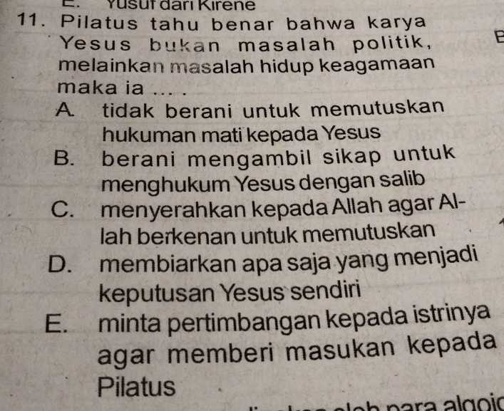 Yusut darı Kırene
11. Pilatus tahu benar bahwa karya
Yesus bukan masalah politik, P
melainkan masalah hidup keagamaan
maka ia 1....
A. tidak berani untuk memutuskan
hukuman mati kepada Yesus
B. berani mengambil sikap untuk
menghukum Yesus dengan salib
C. menyerahkan kepada Allah agar Al-
lah berkenan untuk memutuskan
D. membiarkan apa saja yang menjadi
keputusan Yesus sendiri
E. minta pertimbangan kepada istrinya
agar memberi masukan kepada
Pilatus