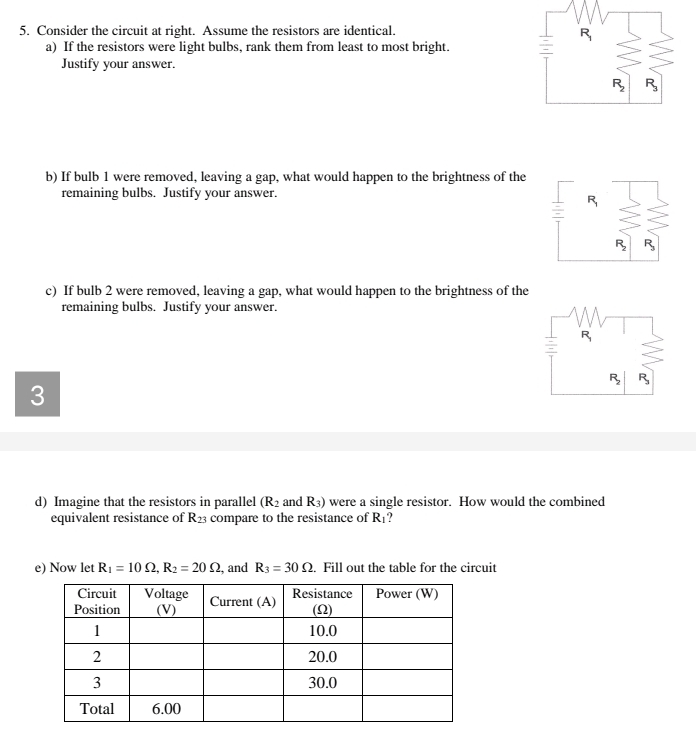 Consider the circuit at right. Assume the resistors are identical.
a) If the resistors were light bulbs, rank them from least to most bright.
Justify your answer.
b) If bulb 1 were removed, leaving a gap, what would happen to the brightness of the
remaining bulbs. Justify your answer.
c) If bulb 2 were removed, leaving a gap, what would happen to the brightness of the
remaining bulbs. Justify your answer.
3
d) Imagine that the resistors in parallel (R_2 and R_3) were a single resistor. How would the combined
equivalent resistance of R_23 compare to the resistance of R_1.
e) Now let R_1=10Omega ,R_2=20Omega , and R_3=30Omega. Fill out the table for the circuit