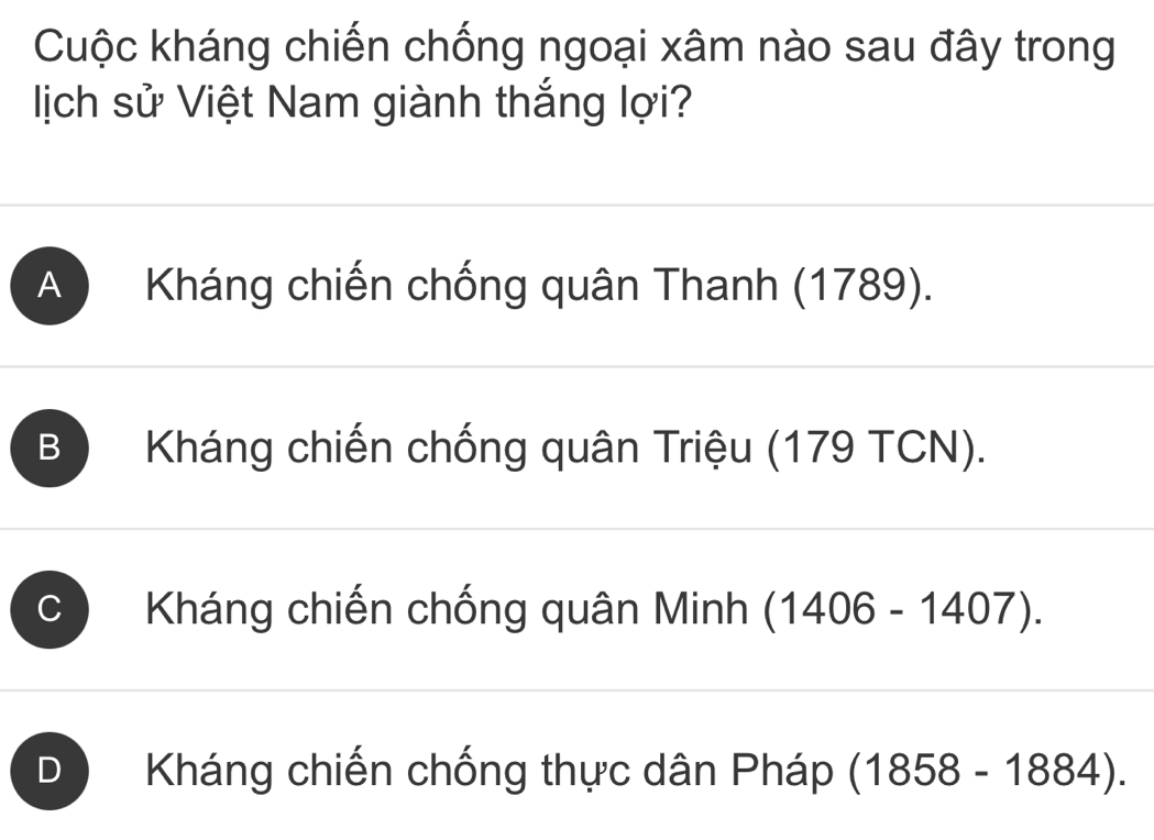 Cuộc kháng chiến chống ngoại xâm nào sau đây trong
ịch sử Việt Nam giành thắng lợi?
A Kháng chiến chống quân Thanh (1789).
B Kháng chiến chống quân Triệu (179 TCN).
C Kháng chiến chống quân Minh (1406-1407).
D Kháng chiến chống thực dân Pháp (1858-1884).