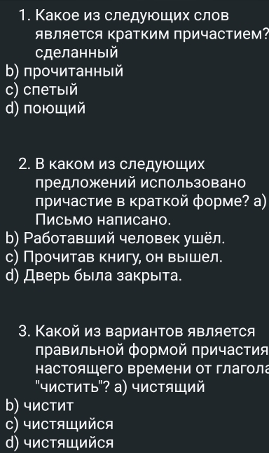 Какое из следующих слов
являеΤСя кратким причастием?
сделанныiй
b) прочитанный
с) спетыιй
d) поющий
2. В каком из следуюших
предложений использовано
лричастие в краткой форме? а)
Письмо написано.
b) Ρаботавший человек ушёл.
с) Прочитав книгу, он вышел.
d) Дверь была закрыта.
3. Какой из вариантов является
правильной формой причастия
настоящего времени от глагола
"чистить"? а) чистящий
b) чиCтит
C) чиCтящийCя
d) чистящийCя