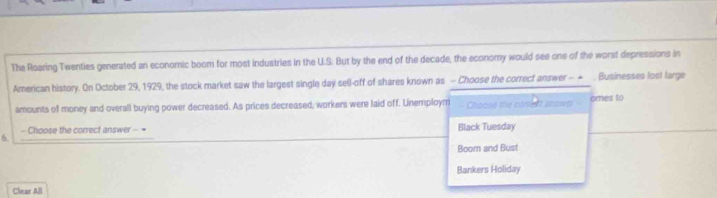 The Roaring Twenties generated an economic boom for most industries in the U.S. But by the end of the decade, the economy would see one of the worst depressions in
American history. On October 29, 1929, the stock market saw the largest single day sell-off of shares known as - Choose the correct answer - - , Businesses lost large
amounts of money and overall buying power decreased. As prices decreased, workers were laid off. Unemploym Chocse the corent snowt omes to
- Choose the correct answer - = Black Tuesday
6.
Boom and Bust
Bankers Holiday
Clear All