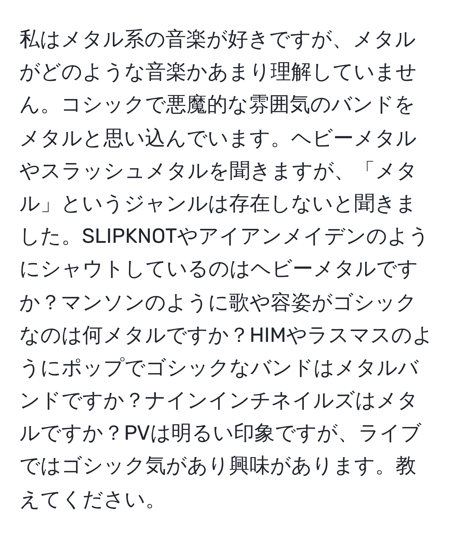 私はメタル系の音楽が好きですが、メタルがどのような音楽かあまり理解していません。コシックで悪魔的な雰囲気のバンドをメタルと思い込んでいます。ヘビーメタルやスラッシュメタルを聞きますが、「メタル」というジャンルは存在しないと聞きました。SLIPKNOTやアイアンメイデンのようにシャウトしているのはヘビーメタルですか？マンソンのように歌や容姿がゴシックなのは何メタルですか？HIMやラスマスのようにポップでゴシックなバンドはメタルバンドですか？ナインインチネイルズはメタルですか？PVは明るい印象ですが、ライブではゴシック気があり興味があります。教えてください。