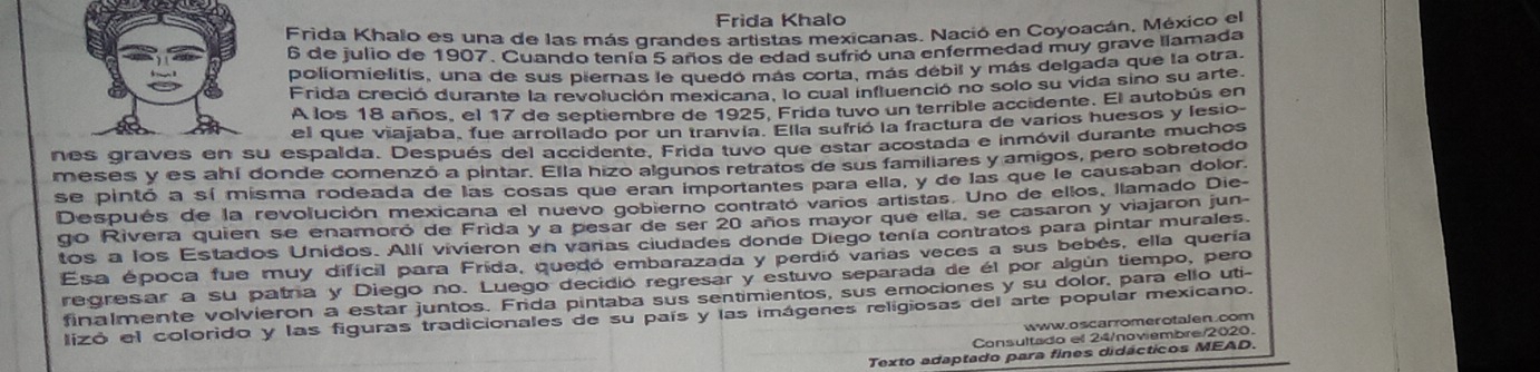 Frida Khalo
Frida Khalo es una de las más grandes artistas mexicanas. Nació en Coyoacán, México el
6 de julio de 1907. Cuando tenía 5 años de edad sufrió una enfermedad muy grave llamada
poliomielitís, una de sus piernas le quedó más corta, más débil y más delgada que la otra.
Frida creció durante la revolución mexicana, lo cual influenció no solo su vida sino su arte.
A los 18 años, el 17 de septiembre de 1925, Frida tuvo un terrible accidente. El autobús en
el que viajaba, fue arrollado por un tranvía. Ella sufrió la fractura de varios huesos y lesio
nes gra espalda. Después del accidente, Frida tuvo que estar acostada e inmóvil durante muchos
meses y es ahí donde comenzó a pintar. Ella hizo algunos retratos de sus familiares y amigos, pero sobretodo
se pintó a sí misma rodeada de las cosas que eran importantes para ella, y de las que le causaban dolor.
Después de la revolución mexicana el nuevo gobierno contrató vaños artistas. Uno de ellos, llamado Die-
go Rivera quien se enamoró de Frida y a besar de ser 20 años mayor que ella, se casaron y viajaron jun-
tos a los Estados Unidos. Allí vivieron en vañas ciudades donde Diego tenía contratos para pintar murales.
Esa época fue muy difícil para Frida, quedó embarazada y perdió varas veces a sus bebés, ella quería
regresar a su patra y Diego no. Luego decidio regresar y estuvo separada de él por algún tiempo, pero
finalmente volvieron a estar juntos. Frida pintaba sus sentimientos, sus emociones y su dolor, para ello uti-
lizó el colorido y las figuras tradicionales de su país y las imágenes religiosas del arte popular mexicano.
www.oscarromerotalen.com
Consultado el 24/noviembre/2020
Texto adaptado para fines didácticos MEAD.