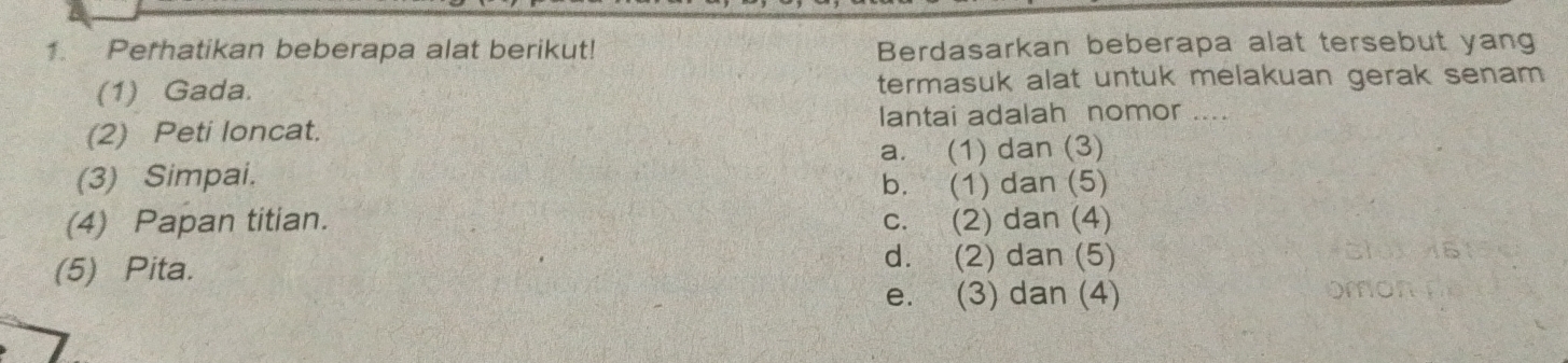 Perhatikan beberapa alat berikut! Berdasarkan beberapa alat tersebut yang
(1) Gada. termasuk alat untuk melakuan gerak senam 
lantai adalah nomor ....
(2) Peti loncat.
a. (1) dan (3)
(3) Simpai.
b. (1) dan (5)
(4) Papan titian. c. (2) dan (4)
(5) Pita.
d. (2) dan (5)
e. (3) dan (4)