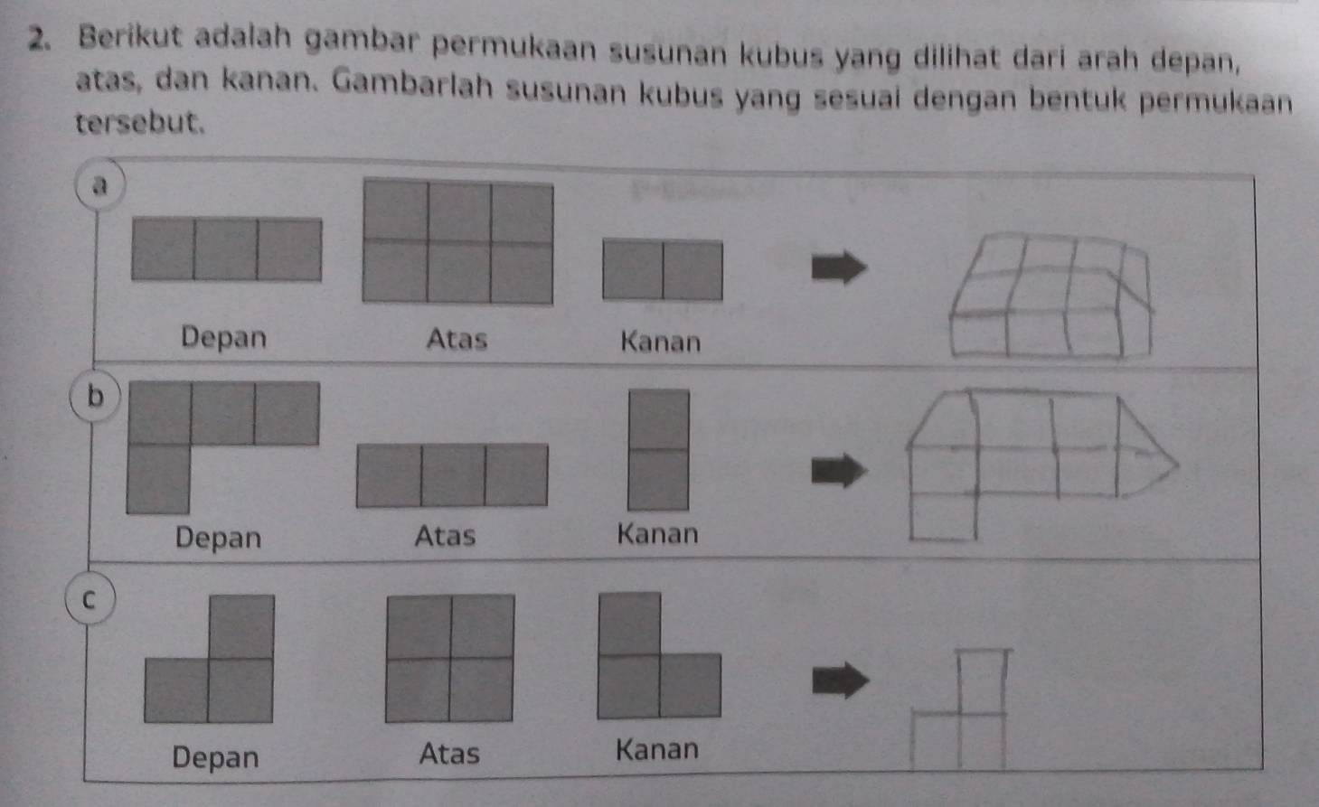 Berikut adalah gambar permukaan susunan kubus yang dilihat dari arah depan,
atas, dan kanan. Gambarlah susunan kubus yang sesuai dengan bentuk permukaan
tersebut.
a
Depan Atas Kanan
b
Depan Atas Kanan
C
Depan Atas Kanan