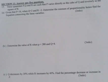 Answer any five questions. 17. Three quantities P, Q and R are such that P varies directly as the cube of Q and inversely as the 
square of R
(a) Given that P=16 when Q=2 and R=3. Determine the constant of proportionality hence find the 
Equation connecting the three variables. (2mks) 
(b ) Determine the value of R when p=288 and Q=4. (3mks) 
(c ) Q decreases by 30% while R increases by 40%. Find the percentage decrease or increase in
P. (5mks)