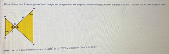 Omar thinks that if two angles of one triangle are congruent to two angles of another triangle, then the triangles are similar. To show this, he drew the figure below. 
Which set of transformations maps △ ABC to △ DEC and support Orar's thinking?