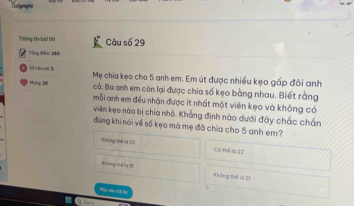 Violympic
Thông tin bài thi Câu số 29
Tổng điểm: 260
X Số câu sai: 2
Mẹ chia kẹo cho 5 anh em. Em út được nhiều kẹo gấp đôi anh
Mạng: 28 cả. Ba anh em còn lại được chia số kẹo bằng nhau. Biết rằng
mỗi anh em đều nhận được ít nhất một viên kẹo và không có
viên kẹo nào bị chia nhỏ. Khẳng định nào dưới đây chắc chắn
đúng khi nói về số kẹo mà mẹ đã chia cho 5 anh em?
Không thể là 23 Có thể là 22
Không thể là 18 Không thể là 21
Nộp câu trà lời
Search