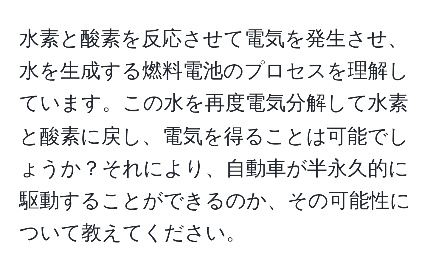 水素と酸素を反応させて電気を発生させ、水を生成する燃料電池のプロセスを理解しています。この水を再度電気分解して水素と酸素に戻し、電気を得ることは可能でしょうか？それにより、自動車が半永久的に駆動することができるのか、その可能性について教えてください。