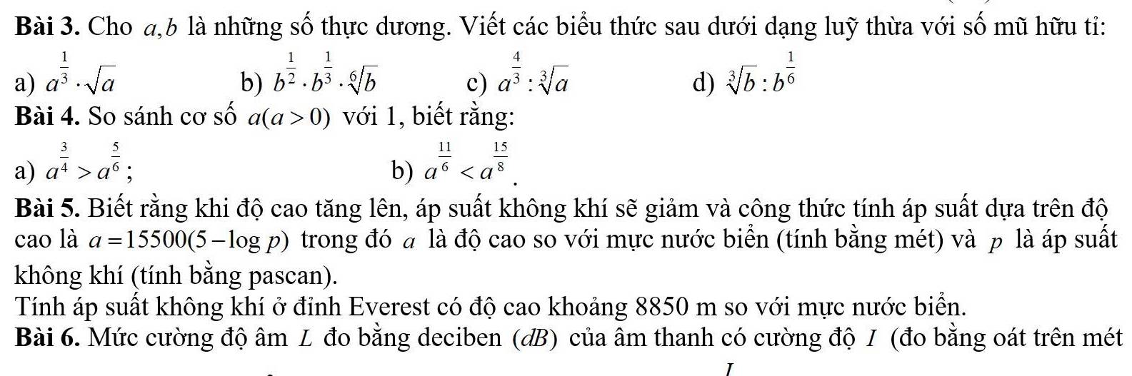 Cho a, b là những số thực dương. Viết các biểu thức sau dưới dạng luỹ thừa với số mũ hữu ti: 
a) a^(frac 1)3· sqrt(a) b^(frac 1)2· b^(frac 1)3· sqrt[6](b) a^(frac 4)3:sqrt[3](a) sqrt[3](b):b^(frac 1)6
b) 
c) 
d) 
Bài 4. So sánh cơ số a(a>0) với 1, biết rằng: 
a) a^(frac 3)4>a^(frac 5)6; a^(frac 11)6. 
b) 
Bài 5. Biết rằng khi độ cao tăng lên, áp suất không khí sẽ giảm và công thức tính áp suất dựa trên độ 
cao là a=15500(5-log p) trong đó a là độ cao so với mực nước biển (tính bằng mét) và p là áp suất 
không khí (tính bằng pascan). 
Tính áp suất không khí ở đỉnh Everest có độ cao khoảng 8850 m so với mực nước biển. 
Bài 6. Mức cường độ âm L đo bằng deciben (đB) của âm thanh có cường độ I (đo bằng oát trên mét