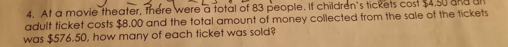 At a movie theater, there were a total of 83 people. If children's tickets cost $4.50 and ul 
adult ticket costs $8.00 and the total amount of money collected from the sale of the tickets 
was $576.50, how many of each ticket was sold?