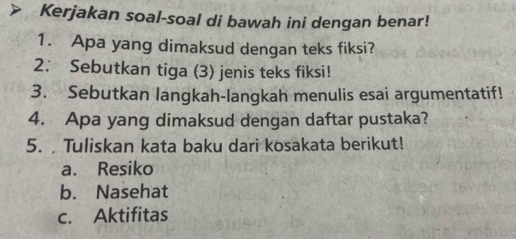 Kerjakan soal-soal di bawah ini dengan benar!
1. Apa yang dimaksud dengan teks fiksi?
2. Sebutkan tiga (3) jenis teks fiksi!
3. Sebutkan langkah-langkah menulis esai argumentatif!
4. Apa yang dimaksud dengan daftar pustaka?
5. Tuliskan kata baku dari kosakata berikut!
a. Resiko
b. Nasehat
c. Aktifitas