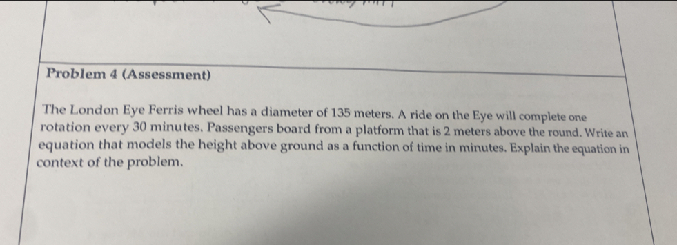 Problem 4 (Assessment) 
The London Eye Ferris wheel has a diameter of 135 meters. A ride on the Eye will complete one 
rotation every 30 minutes. Passengers board from a platform that is 2 meters above the round. Write an 
equation that models the height above ground as a function of time in minutes. Explain the equation in 
context of the problem.